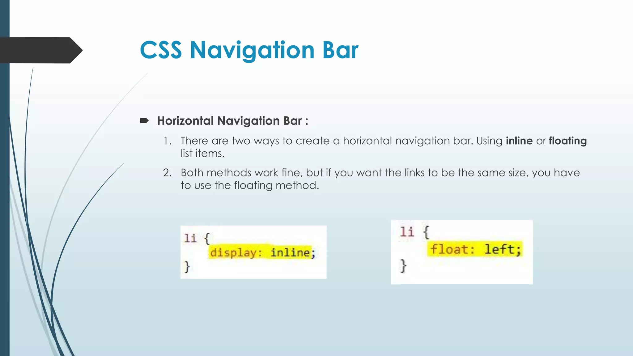 CSS Navigation Bar  Horizontal Navigation Bar : 1. There are two ways to create a horizontal navigation bar. Using inline or floating list items. 2. Both methods work fine, but if you want the links to be the same size, you have to use the floating method. 