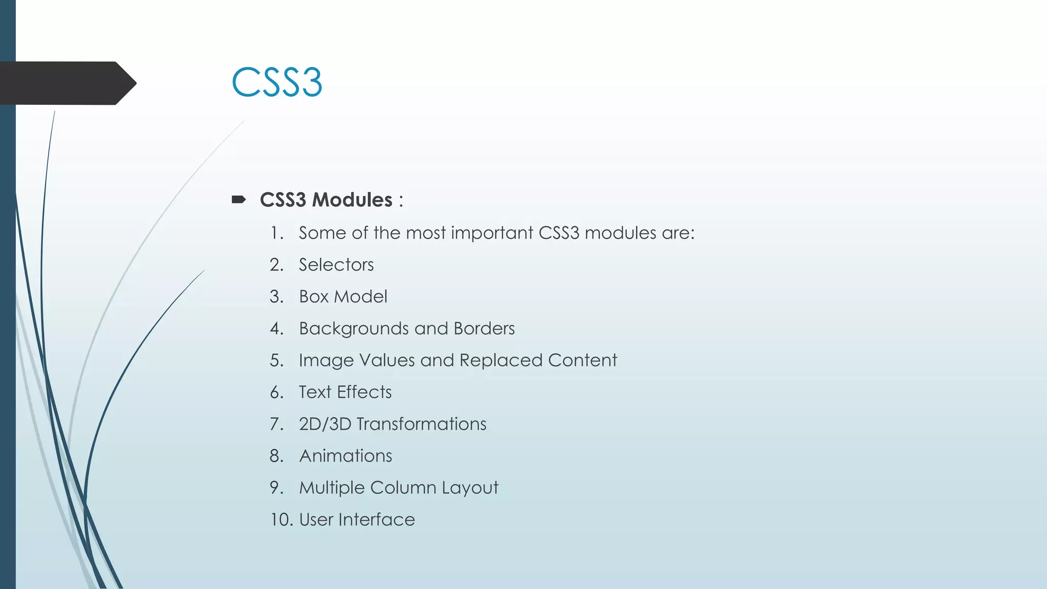 CSS3  CSS3 Modules : 1. Some of the most important CSS3 modules are: 2. Selectors 3. Box Model 4. Backgrounds and Borders 5. Image Values and Replaced Content 6. Text Effects 7. 2D/3D Transformations 8. Animations 9. Multiple Column Layout 10. User Interface 