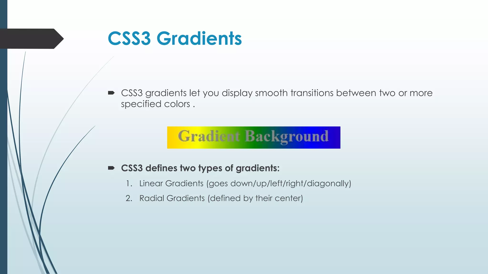 CSS3 Gradients  CSS3 gradients let you display smooth transitions between two or more specified colors .  CSS3 defines two types of gradients: 1. Linear Gradients (goes down/up/left/right/diagonally) 2. Radial Gradients (defined by their center) 