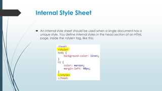 Internal Style Sheet
 An internal style sheet should be used when a single document has a
unique style. You define internal styles in the head section of an HTML
page, inside the <style> tag, like this:
 