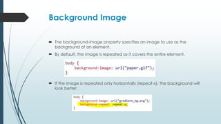 Background Image
 The background-image property specifies an image to use as the
background of an element.
 By default, the image is repeated so it covers the entire element.
 If the image is repeated only horizontally (repeat-x), the background will
look better:
 