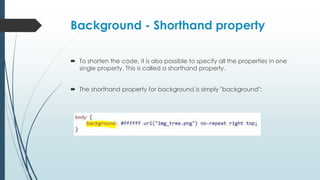 Background - Shorthand property
 To shorten the code, it is also possible to specify all the properties in one
single property. This is called a shorthand property.
 The shorthand property for background is simply "background":
 