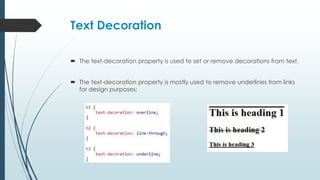 Text Decoration
 The text-decoration property is used to set or remove decorations from text.
 The text-decoration property is mostly used to remove underlines from links
for design purposes:
 