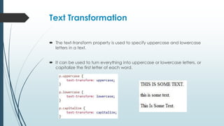 Text Transformation
 The text-transform property is used to specify uppercase and lowercase
letters in a text.
 It can be used to turn everything into uppercase or lowercase letters, or
capitalize the first letter of each word.
 