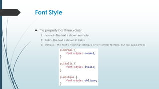 Font Style
 This property has three values:
1. normal - The text is shown normally
2. italic - The text is shown in italics
3. oblique - The text is "leaning" (oblique is very similar to italic, but less supported)
 