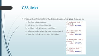 CSS Links
 inks can be styled differently depending on what state they are in.
1. The four links states are:
2. a:link - a normal, unvisited link
3. a:visited - a link the user has visited
4. a:hover - a link when the user mouses over it
5. a:active - a link the moment it is clicked
 