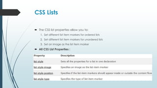 CSS Lists
 The CSS list properties allow you to:
1. Set different list item markers for ordered lists
2. Set different list item markers for unordered lists
3. Set an image as the list item marker
 All CSS List Properties :
 