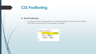 CSS Positioning
 Fixed Positioning :
1. An element with a fixed position is positioned relative to the browser window,
and will not move even if the window is scrolled:
 