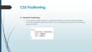CSS Positioning
 Absolute Positioning :
1. An absolute position element is positioned relative to the first parent element
that has a position other than static. If no such element is found, the containing
block is <html>:
 