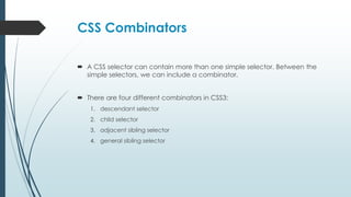 CSS Combinators
 A CSS selector can contain more than one simple selector. Between the
simple selectors, we can include a combinator.
 There are four different combinators in CSS3:
1. descendant selector
2. child selector
3. adjacent sibling selector
4. general sibling selector
 