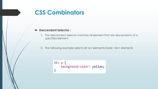 CSS Combinators
 Descendant Selector :
1. The descendant selector matches all element that are descendants of a
specified element.
2. The following example selects all <p> elements inside <div> elements:
 