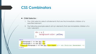 CSS Combinators
 Child Selector :
1. The child selector selects all elements that are the immediate children of a
specified element.
2. The following example selects all <p> elements that are immediate children of a
<div> element:
 