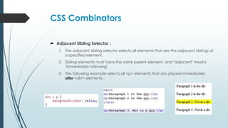 CSS Combinators
 Adjacent Sibling Selector :
1. The adjacent sibling selector selects all elements that are the adjacent siblings of
a specified element.
2. Sibling elements must have the same parent element, and "adjacent" means
"immediately following".
3. The following example selects all <p> elements that are placed immediately
after <div> elements :
 