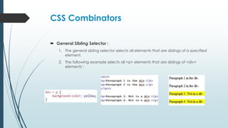 CSS Combinators
 General Sibling Selector :
1. The general sibling selector selects all elements that are siblings of a specified
element.
2. The following example selects all <p> elements that are siblings of <div>
elements :
 