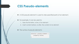 CSS Pseudo-elements
 A CSS pseudo-element is used to style specified parts of an element.
 For example, it can be used to:
1. Style the first letter, or line, of an element
2. Insert content before, or after, the content of an element
 The syntax of pseudo-elements:
 