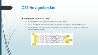 CSS Navigation Bar
 Navigation Bar = List of Links :
1. A navigation bar needs standard HTML as a base.
2. In our examples we will build the navigation bar from a standard HTML list.
3. A navigation bar is basically a list of links, so using the <ul> and <li> elements
makes perfect sense:
 
