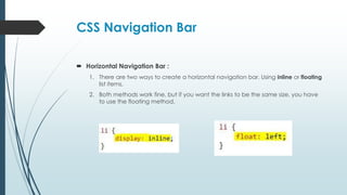 CSS Navigation Bar
 Horizontal Navigation Bar :
1. There are two ways to create a horizontal navigation bar. Using inline or floating
list items.
2. Both methods work fine, but if you want the links to be the same size, you have
to use the floating method.
 