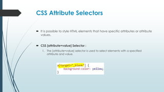 CSS Attribute Selectors
 It is possible to style HTML elements that have specific attributes or attribute
values.
 CSS [attribute=value] Selector :
1. The [attribute=value] selector is used to select elements with a specified
attribute and value.
 