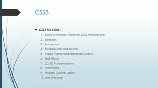 CSS3
 CSS3 Modules :
1. Some of the most important CSS3 modules are:
2. Selectors
3. Box Model
4. Backgrounds and Borders
5. Image Values and Replaced Content
6. Text Effects
7. 2D/3D Transformations
8. Animations
9. Multiple Column Layout
10. User Interface
 