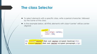 The class Selector
 To select elements with a specific class, write a period character, followed
by the name of the class:
 In the example below, all HTML elements with class="center" will be center-
aligned:
 