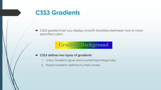 CSS3 Gradients
 CSS3 gradients let you display smooth transitions between two or more
specified colors .
 CSS3 defines two types of gradients:
1. Linear Gradients (goes down/up/left/right/diagonally)
2. Radial Gradients (defined by their center)
 