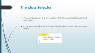 The class Selector
 You can also specify that only specific HTML elements should be affected
by a class.
 In the example below, all <p> elements with class="center" will be center-
aligned:
 