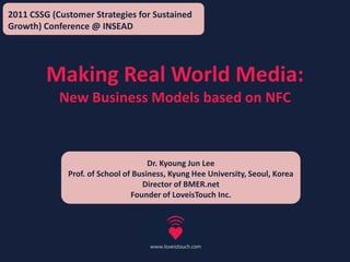 2011 CSSG (Customer Strategies for Sustained Growth) Conference @ INSEAD Making Real World Media: New Business Models based on NFC Dr. Kyoung Jun Lee Prof. of School of Business, Kyung Hee University, Seoul, Korea Director of BMER.net Founder of LoveisTouch Inc. 