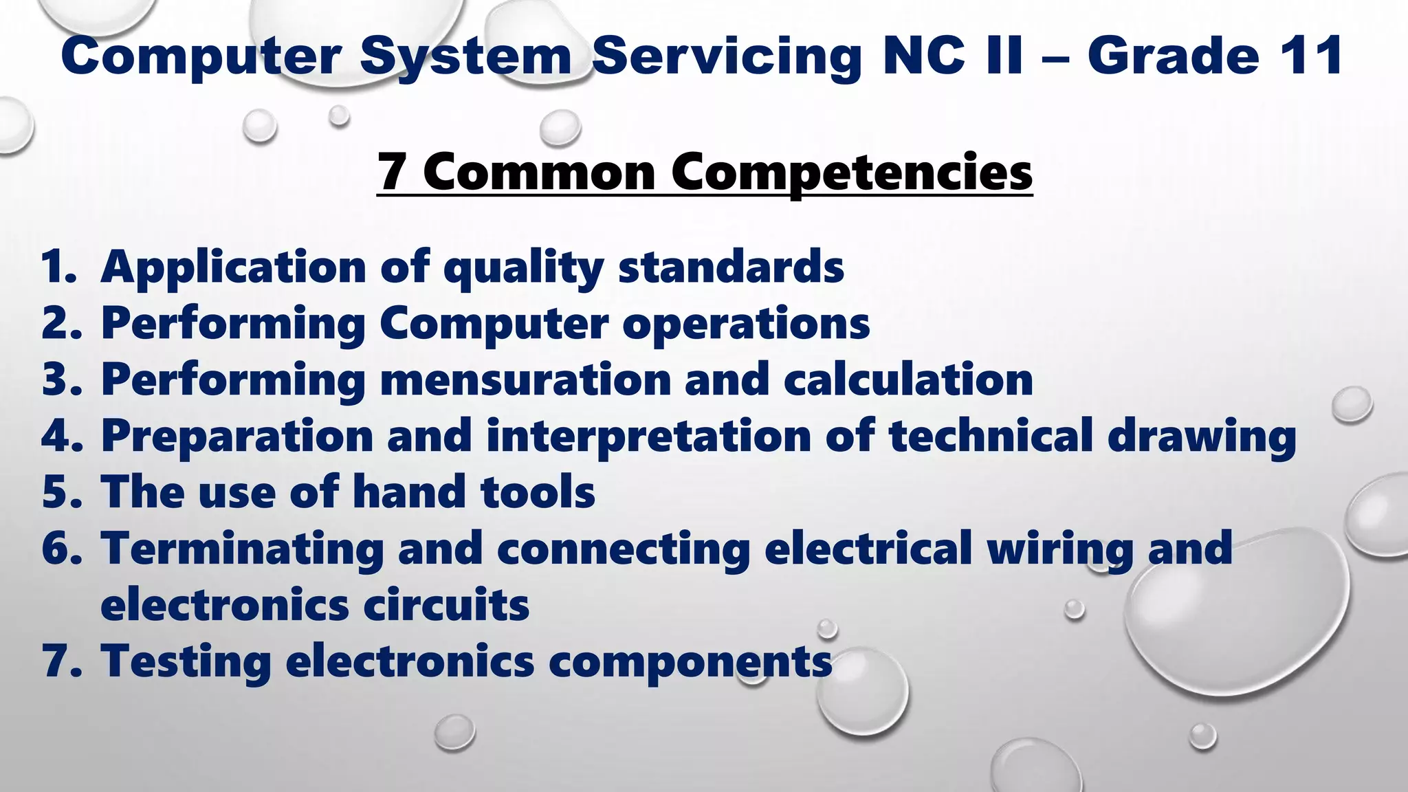 7 Common Competencies
1. Application of quality standards
2. Performing Computer operations
3. Performing mensuration and calculation
4. Preparation and interpretation of technical drawing
5. The use of hand tools
6. Terminating and connecting electrical wiring and
electronics circuits
7. Testing electronics components
Computer System Servicing NC II – Grade 11
 