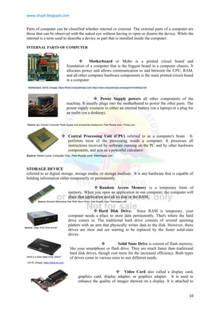 www.shsph.blogspot.com
10
Parts of computer can be classified whether internal or external. The external parts of a computer are
those that can be observed with the naked eye without having to open or disarm the device. While the
internal is a term used to describe a device or part that is installed inside the computer.
INTERNAL PARTS OF COMPUTER
 Motherboard or Mobo is a printed circuit board and
foundation of a computer that is the biggest board in a computer chassis. It
allocates power and allows communication to and between the CPU, RAM,
and all other computer hardware components.is the main printed circuit board
in a computer.
 Power Supply powers all other components of the
machine. It usually plugs into the motherboard to power the other parts. The
power supply connects to either an internal battery (on a laptop) or a plug for
an outlet (on a desktop).
 Central Processing Unit (CPU) referred to as a computer's brain. It.
performs most of the processing inside a computer. It processes all
instructions received by software running on the PC and by other hardware
components, and acts as a powerful calculator.
STORAGE DEVICE
referred to as digital storage, storage media, or storage medium. It is any hardware that is capable of
holding information either temporarily or permanently.
 Random Access Memory is a temporary form of
memory. When you open an application in our computer, the computer will
place that application and all its data in the RAM.
 Hard Disk Drive. Since RAM is temporary, your
computer needs a place to store data permanently. That's where the hard
drive comes in. The traditional hard drive consists of several spinning
platters with an arm that physically writes data to the disk. However, these
drives are slow and are starting to be replaced by the faster solid-state
drives.
 Solid State Drive is consist of flash memory,
like your smartphone or flash drive. They are much faster than traditional
hard disk drives, though cost more for the increased efficiency. Both types
of drives come in various sizes to suit different needs.
 Video Card also called a display card,
graphics card, display adapter, or graphics adapter. It is used to
enhance the quality of images showed on a display. It is attached to
Motherboard. (2019). [Image]. Https://Www.Computerhope.Com/.https://www.computerhope.com/jargon/m/mothboar.htm
Source: Igor Schubin Computer Power Supply wire accessories background, Free Royalty www. Pixbay.com
Source: Kerem yucel, Computer Chip, Free Royalty www. freeimages.com
Source: Brandon Blikenberg Free RAM Stock Photo, Free Royalty, www. freeimages.com
Source: Orgg, DVD Drive burner
, Free Royalty www. pixabay.com
What is a Solid-State Drive (SSD)?
(2018). [Image]. https://store.hp.com/
 