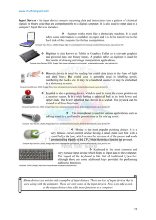 www.shsph.blogspot.com
12
Input Devices - An input device converts incoming data and instructions into a pattern of electrical
signals in binary code that are comprehensible to a digital computer. It is also used to enter data to a
computer. Input Devices includes:
 Scanner works more like a photocopy machine. It is used
when some information is available on paper and it is to be transferred to the
hard disk of the computer for further manipulation.
 Digitizer is also known as Tablet or Graphics Tablet as it converts graphics
and pictorial data into binary inputs. A graphic tablet as digitizer is used for
fine works of drawing and image manipulation applications.
 Barcode device is used for reading bar coded data (data in the form of light
and dark lines). Bar coded data is generally used in labelling goods,
numbering the books, etc. It may be a handheld scanner or may be embedded
in a stationary scanner.
 Joystick is also a pointing device, which is used to move the cursor position on
a monitor screen. It is a stick having a spherical ball at its both lower and
upper ends. The lower spherical ball moves in a socket. The joystick can be
moved in all four directions.
 The microphone is used for various applications such as
adding sound to a multimedia presentation or for mixing music.
 Mouse is the most popular pointing device. It is a
very famous cursor-control device having a small palm size box with a
round ball at its base, which senses the movement of the mouse and sends
corresponding signals to the CPU when the mouse buttons are pressed.
 Keyboard is the most common and
very popular input device which helps to input data to the computer.
The layout of the keyboard is like that of traditional typewriter,
although there are some additional keys provided for performing
additional functions.
Computer Input Devices. (2020). [Image]. https://www.tutorialspoint.com/computer_fundamentals/computer_input_devices.htm
Computer Input Devices. (2020). [Image]. https://www.tutorialspoint.com/computer_fundamentals/computer_input_devices.htm
Computer Input Devices. (2020). [Image]. https://www.tutorialspoint.com/computer_fundamentals/computer_input_devices.htm
Computer Input Devices. (2020). [Image]. https://www.tutorialspoint.com/computer_fundamentals/computer_input_devices.htm
Computer Input Devices. (2020). [Image].https://www.tutorialspoint.com/computer_fundamentals/computer_input_devices.htm
Computer Input Devices. (2020). [Image].https://www.tutorialspoint.com/computer_fundamentals/computer_input_devices.htm
Keyboard. (2020). [Image]. https://www.computerhope.com/jargon/k/keyboard.htm
Above devices are not the only examples of input devices. There are lots of input devices that is
used along with the computer. These are only some of the input devices. Now, Lets take a look
at the output devices that adds more functions to a computer.
 