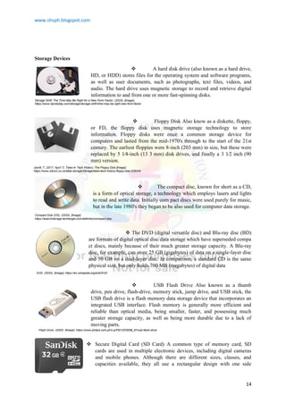 www.shsph.blogspot.com
14
Storage Devices
 A hard disk drive (also known as a hard drive,
HD, or HDD) stores files for the operating system and software programs,
as well as user documents, such as photographs, text files, videos, and
audio. The hard drive uses magnetic storage to record and retrieve digital
information to and from one or more fast-spinning disks.
 Floppy Disk Also know as a diskette, floppy,
or FD, the floppy disk uses magnetic storage technology to store
information. Floppy disks were once a common storage device for
computers and lasted from the mid-1970's through to the start of the 21st
century. The earliest floppies were 8-inch (203 mm) in size, but these were
replaced by 5 1⁄4-inch (13 3 mm) disk drives, and finally a 3 1⁄2 inch (90
mm) version.
 The compact disc, known for short as a CD,
is a form of optical storage, a technology which employs lasers and lights
to read and write data. Initially com pact discs were used purely for music,
but in the late 1980's they began to be also used for computer data storage.
 The DVD (digital versatile disc) and Blu-ray disc (BD)
are formats of digital optical disc data storage which have superseded compa
ct discs, mainly because of their much greater storage capacity. A Blu-ray
disc, for example, can store 25 GB (gigabytes) of data on a single-layer disc
and 50 GB on a dual-layer disc. In comparison, a standard CD is the same
physical size, but only holds 700 MB (megabytes) of digital data
 USB Flash Drive Also known as a thumb
drive, pen drive, flash-drive, memory stick, jump drive, and USB stick, the
USB flash drive is a flash memory data storage device that incorporates an
integrated USB interface. Flash memory is generally more efficient and
reliable than optical media, being smaller, faster, and possessing much
greater storage capacity, as well as being more durable due to a lack of
moving parts.
 Secure Digital Card (SD Card) A common type of memory card, SD
cards are used in multiple electronic devices, including digital cameras
and mobile phones. Although there are different sizes, classes, and
capacities available, they all use a rectangular design with one side
Storage Shift: The Time May Be Right for a New Form Factor. (2020). [Image].
https://www.itprotoday.com/storage/storage-shift-time-may-be-right-new-form-factor
Jowitt, T. (2017, April 7). Tales In Tech History: The Floppy Disk [Image].
https://www.silicon.co.uk/data-storage/storage/tales-tech-history-floppy-disk-209049
Compact Disk (CD). (2020). [Image].
https://searchstorage.techtarget.com/definition/compact-disc
DVD. (2020). [Image]. https://en.wikipedia.org/wiki/DVD
Flash Drive. (2020). [Image]. https://www.philips.com.ph/c-p/FM12FD65B_97/usb-flash-drive
 