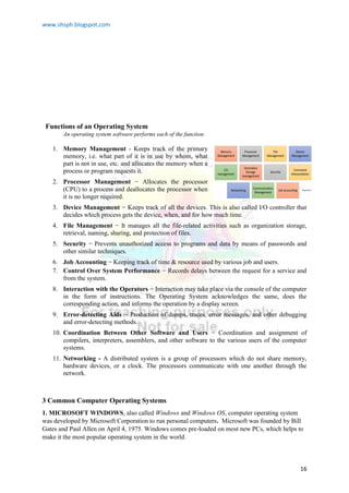 www.shsph.blogspot.com
16
Functions of an Operating System
An operating system software performs each of the function:
1. Memory Management - Keeps track of the primary
memory, i.e. what part of it is in use by whom, what
part is not in use, etc. and allocates the memory when a
process or program requests it.
2. Processor Management − Allocates the processor
(CPU) to a process and deallocates the processor when
it is no longer required.
3. Device Management − Keeps track of all the devices. This is also called I/O controller that
decides which process gets the device, when, and for how much time.
4. File Management − It manages all the file-related activities such as organization storage,
retrieval, naming, sharing, and protection of files.
5. Security − Prevents unauthorized access to programs and data by means of passwords and
other similar techniques.
6. Job Accounting − Keeping track of time & resource used by various job and users.
7. Control Over System Performance − Records delays between the request for a service and
from the system.
8. Interaction with the Operators − Interaction may take place via the console of the computer
in the form of instructions. The Operating System acknowledges the same, does the
corresponding action, and informs the operation by a display screen.
9. Error-detecting Aids − Production of dumps, traces, error messages, and other debugging
and error-detecting methods.
10. Coordination Between Other Software and Users − Coordination and assignment of
compilers, interpreters, assemblers, and other software to the various users of the computer
systems.
11. Networking - A distributed system is a group of processors which do not share memory,
hardware devices, or a clock. The processors communicate with one another through the
network.
3 Common Computer Operating Systems
1. MICROSOFT WINDOWS, also called Windows and Windows OS, computer operating system
was developed by Microsoft Corporation to run personal computers. Microsoft was founded by Bill
Gates and Paul Allen on April 4, 1975. Windows comes pre-loaded on most new PCs, which helps to
make it the most popular operating system in the world.
 