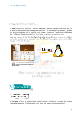 www.shsph.blogspot.com
20
3. Linux- (pronounced LINN-ux) is a family of open-source operating systems, which means they can
be modified and distributed by anyone around the world. This is different from proprietary software
like Windows, which can only be modified by the company that owns it. The advantages of Linux are
that it is free, and there are many different distributions or versions you can choose from.
Linux users account for less than 2% of global operating systems. However, most servers run Linux
because it's relatively easy to customize. Linus Torvalds, a software engineer is the creator and the
principal developer of the Linux.
A. Direction: Write in the table below the types of computers according to its size and data handling
capabilities then answer the follow up questions. Write your answer in your data notebook.
Computer Basics - Understanding Operating Systems. (n.d.). [Image].
https://edu.gcfglobal.org/en/computerbasics/understanding-operating-systems/1/
Computer Basics - Understanding Operating Systems. (n.d.).
[Image].
https://edu.gcfglobal.org/en/computerbasics/understanding-
operating-systems/1/
S.K. (n.d.). Inxi: Find System And Hardware Information
On Linux [Image]. https://www.unixmen.com/inxi-find-
system-hardware-information-linux/
PRACTICE TASK 1
 