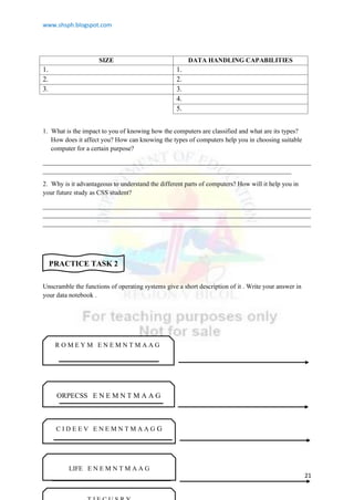 www.shsph.blogspot.com
21
SIZE DATA HANDLING CAPABILITIES
1. 1.
2. 2.
3. 3.
4.
5.
1. What is the impact to you of knowing how the computers are classified and what are its types?
How does it affect you? How can knowing the types of computers help you in choosing suitable
computer for a certain purpose?
__________________________________________________________________________________
____________________________________________________________________________
2. Why is it advantageous to understand the different parts of computers? How will it help you in
your future study as CSS student?
__________________________________________________________________________________
__________________________________________________________________________________
__________________________________________________________________________________
Unscramble the functions of operating systems give a short description of it . Write your answer in
your data notebook .
PRACTICE TASK 2
ORPECSS E N E M N T M A A G
R O M E Y M E N E M N T M A A G
C I D E E V E N E M N T M A A G G
LIFE E N E M N T M A A G
 