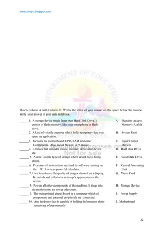 www.shsph.blogspot.com
22
Match Column A with Column B. Writhe the letter of your answer on the space before the number.
Write your answer in your data notebook.
______1. A storage device much faster than Hard Disk Drive. It
consist of flash memory, like your smartphone or flash
drive.
A. Random Access
Memory (RAM)
______2. A kind of volatile memory which holds temporary data you
open an application.
B. System Unit
______3. Includes the motherboard, CPU, RAM and other
Components. Also called ―tower‖ or ―Chasis‖.
C. Input/ Output
Devices
______4. Devices that includes mouse, monitor, removable device
etc.
D. Hard Disk Drive
______ 5. A non- volatile type of storage where saved file is being
stored.
E. Solid State Drive
______ 6. Processes all instructions received by software running on
the PC. It acts as powerful calculator.
F. Central Processing
Unit
______ 7. Used to enhance the quality of images showed on a display.
It controls and calculates an image's appearance on the
screen.
G. Video Card
______ 8. Powers all other components of the machine. It plugs into
the motherboard to power other parts.
H. Storage Device
______ 9. The main printed circuit board in a computer which all
components and external peripherals are connected.
I. Power Supply
______ 10. Any hardware that is capable of holding information either
temporary of permanently.
J. Motherboard
 