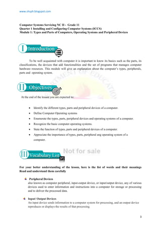 www.shsph.blogspot.com
3
Computer Systems Servicing NC II - Grade 11
Quarter 1 Installing and Configuring Computer Systems (ICCS)
Module 1: Types and Parts of Computers, Operating Systems and Peripheral Devices
To be well acquainted with computer it is important to know its basics such as the parts, its
classifications, the devices that add functionalities and the set of programs that manages computer
hardware resources. This module will give an explanation about the computer’s types, peripherals,
parts and operating system.
For your better understanding of the lesson, here is the list of words and their meanings
Read and understand them carefully
Peripheral Devices
also known as computer peripheral, input-output device, or input/output device, any of various
devices used to enter information and instructions into a computer for storage or processing
and to deliver the processed data.
Input/ Output Devices
An input device sends information to a computer system for processing, and an output device
reproduces or displays the results of that processing.
 Identify the different types, parts and peripheral devices of a computer.
 Define Computer Operating systems
 Enumerate the types, parts, peripheral devices and operating systems of a computer.
 Recognize the basic computer operating systems.
 State the function of types, parts and peripheral devices of a computer.
 Appreciate the importance of types, parts, peripheral ang operating system of a
computer.
At the end of the lesson you are expected to:
 