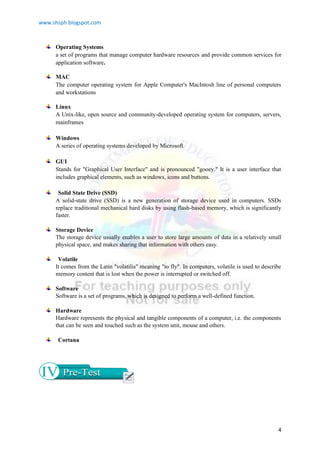 www.shsph.blogspot.com
4
Operating Systems
a set of programs that manage computer hardware resources and provide common services for
application software.
MAC
The computer operating system for Apple Computer's MacIntosh line of personal computers
and workstations
Linux
A Unix-like, open source and community-developed operating system for computers, servers,
mainframes
Windows
A series of operating systems developed by Microsoft.
GUI
Stands for "Graphical User Interface" and is pronounced "gooey." It is a user interface that
includes graphical elements, such as windows, icons and buttons.
Solid State Drive (SSD)
A solid-state drive (SSD) is a new generation of storage device used in computers. SSDs
replace traditional mechanical hard disks by using flash-based memory, which is significantly
faster.
Storage Device
The storage device usually enables a user to store large amounts of data in a relatively small
physical space, and makes sharing that information with others easy.
Volatile
It comes from the Latin "volatilis" meaning "to fly". In computers, volatile is used to describe
memory content that is lost when the power is interrupted or switched off.
Software
Software is a set of programs, which is designed to perform a well-defined function.
Hardware
Hardware represents the physical and tangible components of a computer, i.e. the components
that can be seen and touched such as the system unit, mouse and others.
Cortana
 