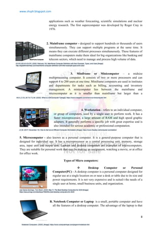 www.shsph.blogspot.com
8
applications such as weather forecasting, scientific simulations and nuclear
energy research. The first supercomputer was developed by Roger Cray in
1976.
2. Mainframe computer - designed to support hundreds or thousands of users
simultaneously. They can support multiple programs at the same time. It
means they can execute different processes simultaneously. These features of
mainframe computers make them ideal for big organizations like banking and
telecom sectors, which need to manage and process high volume of data.
3. Miniframe or Minicomputer – a midsize
multiprocessing computer. It consists of two or more processors and can
support 4 to 200 users at one time. Miniframe computers are used in institutes
and departments for tasks such as billing, accounting and inventory
management. A minicomputer lies between the mainframe and
microcomputer as it is smaller than mainframe but larger than a
microcomputer.
4. Workstation - refers to an individual computer,
or group of computers, used by a single user to perform work. It has a
faster microprocessor, a large amount of RAM and high speed graphic
adapters. It generally performs a specific job with great expertise and is
also intended for serious academic or professional computation.
5. Microcomputer - also known as a personal computer. It is a general-purpose computer that is
designed for individual use. It has a microprocessor as a central processing unit, memory, storage
area, input unit and output unit. Laptops and desktop computers are examples of microcomputers.
They are suitable for personal work that may be making an assignment, watching a movie, or at office
for office work.
Types of Micro computers:
 Desktop Computer or Personal
Computer(PC) - A desktop computer is a personal computer designed for
regular use at a single location on or near a desk or table due to its size and
power requirements. It is not very expensive and is suited t the needs of a
single user at home, small business units, and organization.
B. Notebook Computer or Laptop is a small, portable computer and have
all the features of a desktop computer. The advantage of the laptop is that
E.R.R.S.B.A.N.G.E.R. (2020, February 19). Mainframe Computer Definition with their Example, Types, and Uses [Image].
http://digitalthinkerhelp.com/mainframe-computer-definition-with-their-example-types-and-uses/
M.A.L.C.O.L.M.T.A.T.U.M. (2020). What is a Minicomputer? [Image]. https://www.wisegeek.com/what-is-a-minicomputer.htm
J.C.B. (2017, November 13). How to Set Up an Efficient Computer Workstation [Image]. https://www.firealley.net/computer-workstation/
Joel Santo Domingo, Tom Brant. (2020, May 7). The Best Desktop Computers for 2020 [Image].
https://sea.pcmag.com/desktops/7900/the-best-desktop-computers-for-2020
Notebook Computers. (2020). [Image]. https://www.computerhope.com/jargon/n/notebook.htm
 