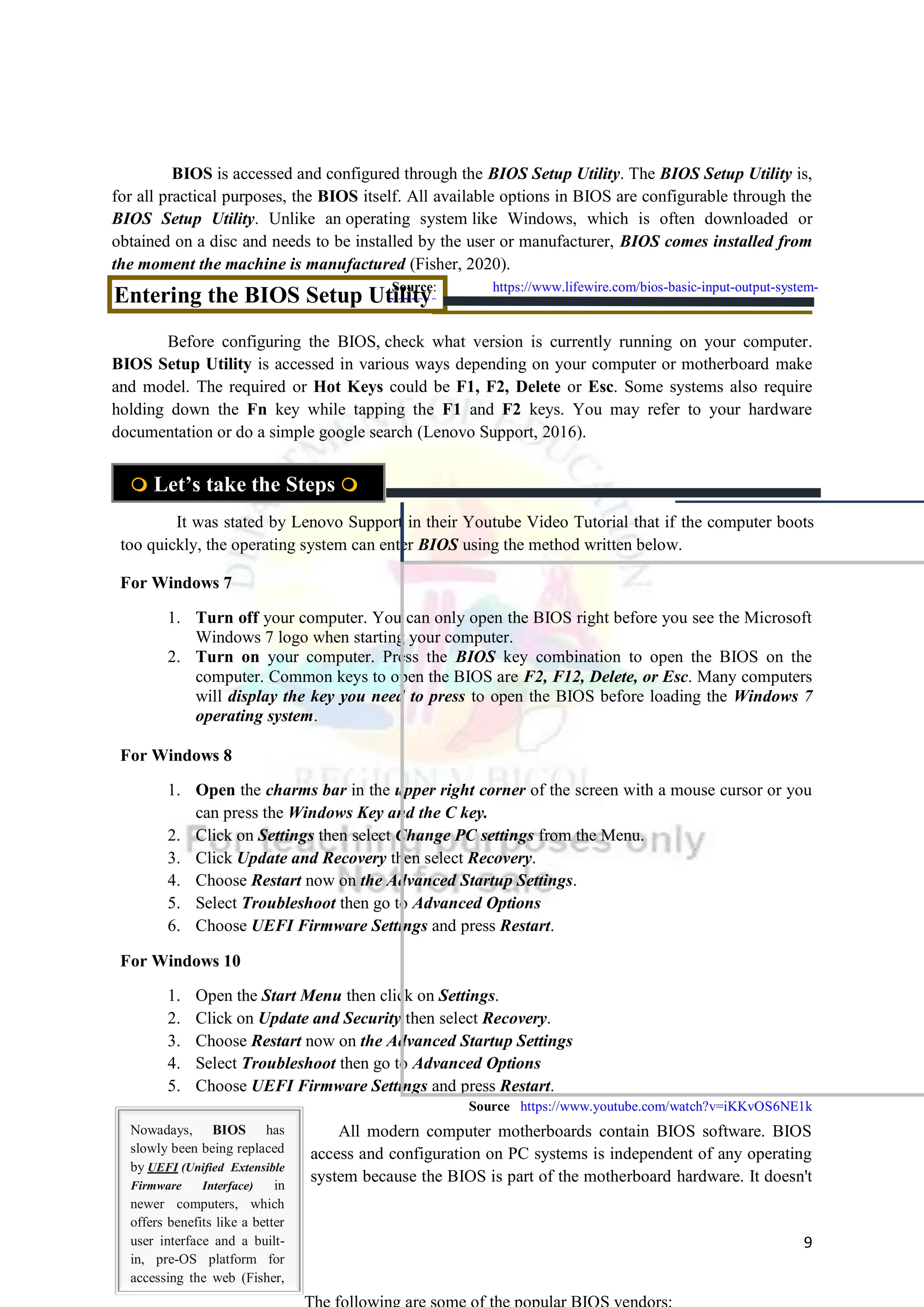 9
BIOS is accessed and configured through the BIOS Setup Utility. The BIOS Setup Utility is,
for all practical purposes, the BIOS itself. All available options in BIOS are configurable through the
BIOS Setup Utility. Unlike an operating system like Windows, which is often downloaded or
obtained on a disc and needs to be installed by the user or manufacturer, BIOS comes installed from
the moment the machine is manufactured (Fisher, 2020).
Before configuring the BIOS, check what version is currently running on your computer.
BIOS Setup Utility is accessed in various ways depending on your computer or motherboard make
and model. The required or Hot Keys could be F1, F2, Delete or Esc. Some systems also require
holding down the Fn key while tapping the F1 and F2 keys. You may refer to your hardware
documentation or do a simple google search (Lenovo Support, 2016).
For Windows 7
1. Turn off your computer. You can only open the BIOS right before you see the Microsoft
Windows 7 logo when starting your computer.
2. Turn on your computer. Press the BIOS key combination to open the BIOS on the
computer. Common keys to open the BIOS are F2, F12, Delete, or Esc. Many computers
will display the key you need to press to open the BIOS before loading the Windows 7
operating system.
For Windows 8
1. Open the charms bar in the upper right corner of the screen with a mouse cursor or you
can press the Windows Key and the C key.
2. Click on Settings then select Change PC settings from the Menu.
3. Click Update and Recovery then select Recovery.
4. Choose Restart now on the Advanced Startup Settings.
5. Select Troubleshoot then go to Advanced Options
6. Choose UEFI Firmware Settings and press Restart.
For Windows 10
1. Open the Start Menu then click on Settings.
2. Click on Update and Security then select Recovery.
3. Choose Restart now on the Advanced Startup Settings
4. Select Troubleshoot then go to Advanced Options
5. Choose UEFI Firmware Settings and press Restart.
All modern computer motherboards contain BIOS software. BIOS
access and configuration on PC systems is independent of any operating
system because the BIOS is part of the motherboard hardware. It doesn't
 Let’s take the Steps 
Entering the BIOS Setup Utility
It was stated by Lenovo Support in their Youtube Video Tutorial that if the computer boots
too quickly, the operating system can enter BIOS using the method written below.
Nowadays, BIOS has
slowly been being replaced
by UEFI (Unified Extensible
Firmware Interface) in
newer computers, which
offers benefits like a better
user interface and a built-
in, pre-OS platform for
accessing the web (Fisher,
2020)
Source: https://www.lifewire.com/bios-basic-input-output-system-
2625820
Source https://www.youtube.com/watch?v=iKKvOS6NE1k
 