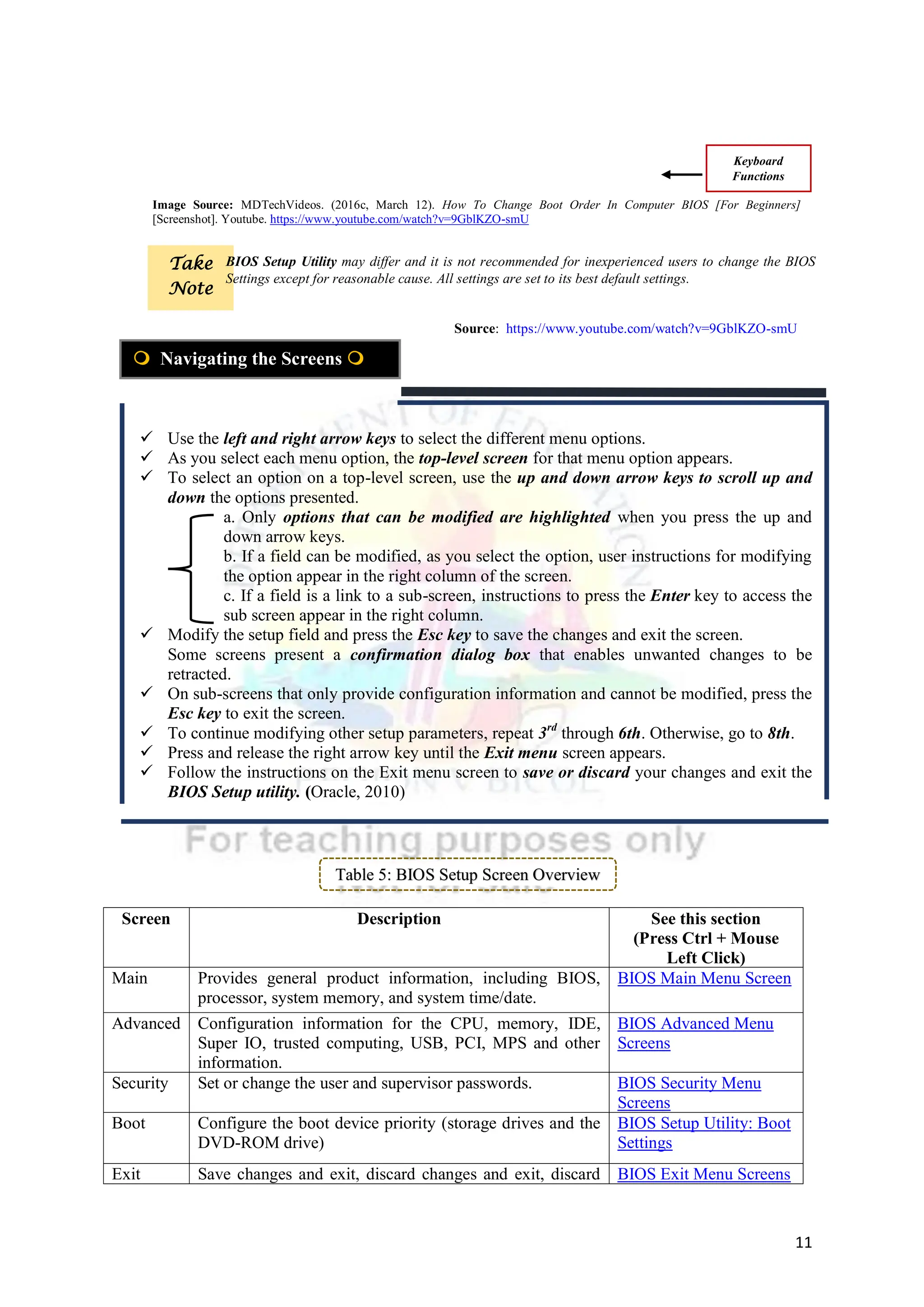 11
 Use the left and right arrow keys to select the different menu options.
 As you select each menu option, the top-level screen for that menu option appears.
 To select an option on a top-level screen, use the up and down arrow keys to scroll up and
down the options presented.
a. Only options that can be modified are highlighted when you press the up and
down arrow keys.
b. If a field can be modified, as you select the option, user instructions for modifying
the option appear in the right column of the screen.
c. If a field is a link to a sub-screen, instructions to press the Enter key to access the
sub screen appear in the right column.
 Modify the setup field and press the Esc key to save the changes and exit the screen.
Some screens present a confirmation dialog box that enables unwanted changes to be
retracted.
 On sub-screens that only provide configuration information and cannot be modified, press the
Esc key to exit the screen.
 To continue modifying other setup parameters, repeat 3rd
through 6th. Otherwise, go to 8th.
 Press and release the right arrow key until the Exit menu screen appears.
 Follow the instructions on the Exit menu screen to save or discard your changes and exit the
BIOS Setup utility. (Oracle, 2010)
Table 5: BIOS Setup Screen Overview
Screen Description See this section
(Press Ctrl + Mouse
Left Click)
Main Provides general product information, including BIOS,
processor, system memory, and system time/date.
BIOS Main Menu Screen
Advanced Configuration information for the CPU, memory, IDE,
Super IO, trusted computing, USB, PCI, MPS and other
information.
BIOS Advanced Menu
Screens
Security Set or change the user and supervisor passwords. BIOS Security Menu
Screens
Boot Configure the boot device priority (storage drives and the
DVD-ROM drive)
BIOS Setup Utility: Boot
Settings
Exit Save changes and exit, discard changes and exit, discard BIOS Exit Menu Screens
 Navigating the Screens 
Keyboard
Functions
Image Source: MDTechVideos. (2016c, March 12). How To Change Boot Order In Computer BIOS [For Beginners]
[Screenshot]. Youtube. https://www.youtube.com/watch?v=9GblKZO-smU
Take
Note
Source: https://www.youtube.com/watch?v=9GblKZO-smU
BIOS Setup Utility may differ and it is not recommended for inexperienced users to change the BIOS
Settings except for reasonable cause. All settings are set to its best default settings.
 