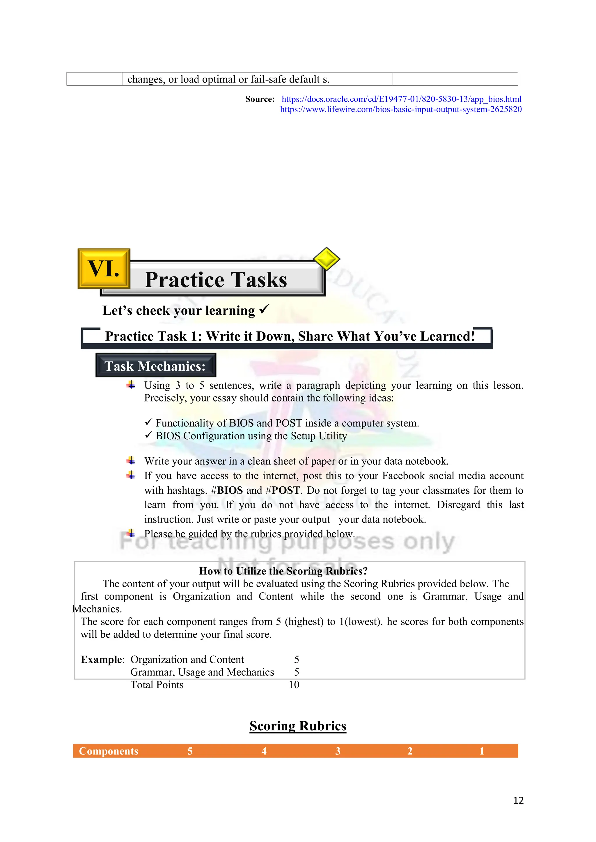 12
changes, or load optimal or fail-safe default s.
Using 3 to 5 sentences, write a paragraph depicting your learning on this lesson.
Precisely, your essay should contain the following ideas:
 Functionality of BIOS and POST inside a computer system.
 BIOS Configuration using the Setup Utility
Write your answer in a clean sheet of paper or in your data notebook.
If you have access to the internet, post this to your Facebook social media account
with hashtags. #BIOS and #POST. Do not forget to tag your classmates for them to
learn from you. If you do not have access to the internet. Disregard this last
instruction. Just write or paste your output your data notebook.
Please be guided by the rubrics provided below.
How to Utilize the Scoring Rubrics?
The content of your output will be evaluated using the Scoring Rubrics provided below. The
first component is Organization and Content while the second one is Grammar, Usage and
Mechanics.
The score for each component ranges from 5 (highest) to 1(lowest). he scores for both components
will be added to determine your final score.
Example: Organization and Content 5
Grammar, Usage and Mechanics 5
Total Points 10
Scoring Rubrics
Components 5 4 3 2 1
Practice Task 1: Write it Down, Share What You’ve Learned!
Practice Tasks
VI.
Let’s check your learning 
Task Mechanics:
Source: https://docs.oracle.com/cd/E19477-01/820-5830-13/app_bios.html
https://www.lifewire.com/bios-basic-input-output-system-2625820
 
