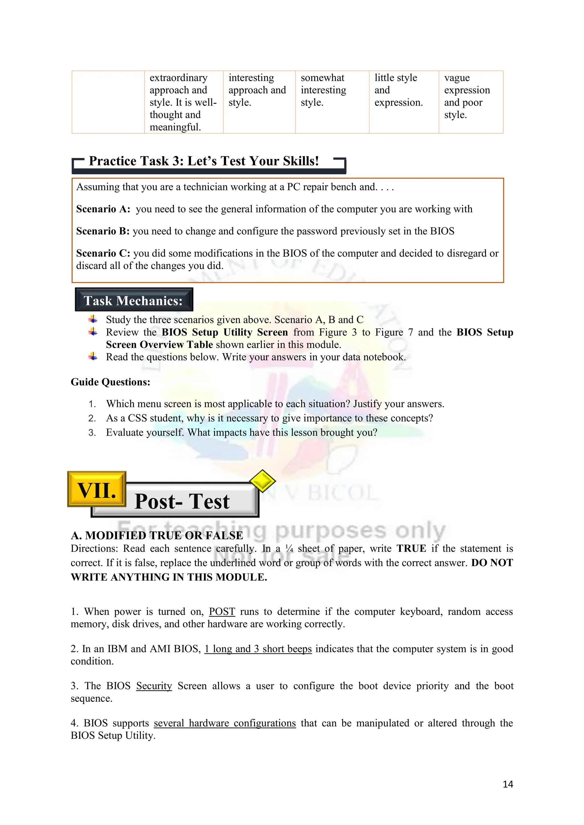 14
extraordinary
approach and
style. It is well-
thought and
meaningful.
interesting
approach and
style.
somewhat
interesting
style.
little style
and
expression.
vague
expression
and poor
style.
Assuming that you are a technician working at a PC repair bench and. . . .
Scenario A: you need to see the general information of the computer you are working with
Scenario B: you need to change and configure the password previously set in the BIOS
Scenario C: you did some modifications in the BIOS of the computer and decided to disregard or
discard all of the changes you did.
Study the three scenarios given above. Scenario A, B and C
Review the BIOS Setup Utility Screen from Figure 3 to Figure 7 and the BIOS Setup
Screen Overview Table shown earlier in this module.
Read the questions below. Write your answers in your data notebook.
Guide Questions:
1. Which menu screen is most applicable to each situation? Justify your answers.
2. As a CSS student, why is it necessary to give importance to these concepts?
3. Evaluate yourself. What impacts have this lesson brought you?
A. MODIFIED TRUE OR FALSE
Directions: Read each sentence carefully. In a ¼ sheet of paper, write TRUE if the statement is
correct. If it is false, replace the underlined word or group of words with the correct answer. DO NOT
WRITE ANYTHING IN THIS MODULE.
1. When power is turned on, POST runs to determine if the computer keyboard, random access
memory, disk drives, and other hardware are working correctly.
2. In an IBM and AMI BIOS, 1 long and 3 short beeps indicates that the computer system is in good
condition.
3. The BIOS Security Screen allows a user to configure the boot device priority and the boot
sequence.
4. BIOS supports several hardware configurations that can be manipulated or altered through the
BIOS Setup Utility.
Practice Task 3: Let’s Test Your Skills!
Task Mechanics:
Post- Test
VII.
 
