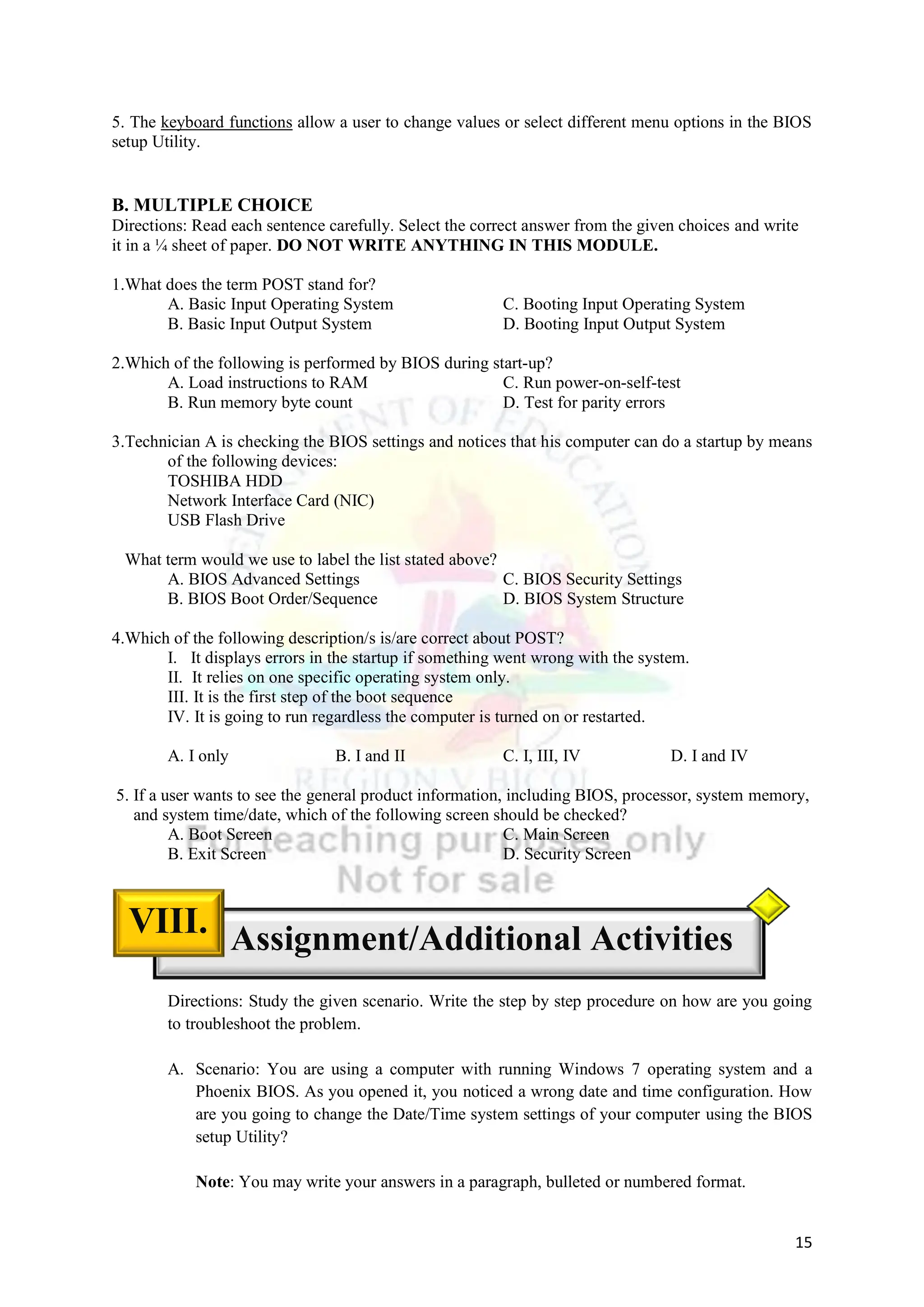 15
5. The keyboard functions allow a user to change values or select different menu options in the BIOS
setup Utility.
B. MULTIPLE CHOICE
Directions: Read each sentence carefully. Select the correct answer from the given choices and write
it in a ¼ sheet of paper. DO NOT WRITE ANYTHING IN THIS MODULE.
1.What does the term POST stand for?
A. Basic Input Operating System C. Booting Input Operating System
B. Basic Input Output System D. Booting Input Output System
2.Which of the following is performed by BIOS during start-up?
A. Load instructions to RAM C. Run power-on-self-test
B. Run memory byte count D. Test for parity errors
3.Technician A is checking the BIOS settings and notices that his computer can do a startup by means
of the following devices:
TOSHIBA HDD
Network Interface Card (NIC)
USB Flash Drive
What term would we use to label the list stated above?
A. BIOS Advanced Settings C. BIOS Security Settings
B. BIOS Boot Order/Sequence D. BIOS System Structure
4.Which of the following description/s is/are correct about POST?
I. It displays errors in the startup if something went wrong with the system.
II. It relies on one specific operating system only.
III. It is the first step of the boot sequence
IV. It is going to run regardless the computer is turned on or restarted.
A. I only B. I and II C. I, III, IV D. I and IV
5. If a user wants to see the general product information, including BIOS, processor, system memory,
and system time/date, which of the following screen should be checked?
A. Boot Screen C. Main Screen
B. Exit Screen D. Security Screen
Directions: Study the given scenario. Write the step by step procedure on how are you going
to troubleshoot the problem.
A. Scenario: You are using a computer with running Windows 7 operating system and a
Phoenix BIOS. As you opened it, you noticed a wrong date and time configuration. How
are you going to change the Date/Time system settings of your computer using the BIOS
setup Utility?
Note: You may write your answers in a paragraph, bulleted or numbered format.
Assignment/Additional Activities
VIII.
 