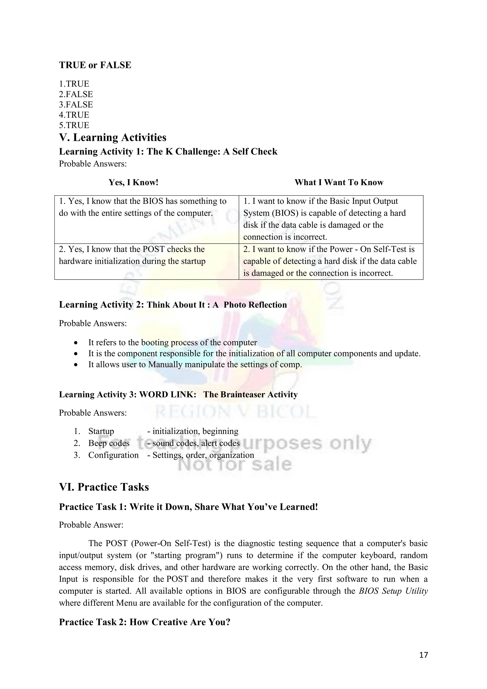 17
TRUE or FALSE
1.TRUE
2.FALSE
3.FALSE
4.TRUE
5.TRUE
V. Learning Activities
Learning Activity 1: The K Challenge: A Self Check
Probable Answers:
Yes, I Know! What I Want To Know
1. Yes, I know that the BIOS has something to
do with the entire settings of the computer.
1. I want to know if the Basic Input Output
System (BIOS) is capable of detecting a hard
disk if the data cable is damaged or the
connection is incorrect.
2. Yes, I know that the POST checks the
hardware initialization during the startup
2. I want to know if the Power - On Self-Test is
capable of detecting a hard disk if the data cable
is damaged or the connection is incorrect.
Learning Activity 2: Think About It : A Photo Reflection
Probable Answers:
 It refers to the booting process of the computer
 It is the component responsible for the initialization of all computer components and update.
 It allows user to Manually manipulate the settings of comp.
Learning Activity 3: WORD LINK: The Brainteaser Activity
Probable Answers:
1. Startup - initialization, beginning
2. Beep codes - sound codes, alert codes
3. Configuration - Settings, order, organization
VI. Practice Tasks
Practice Task 1: Write it Down, Share What You’ve Learned!
Probable Answer:
The POST (Power-On Self-Test) is the diagnostic testing sequence that a computer's basic
input/output system (or "starting program") runs to determine if the computer keyboard, random
access memory, disk drives, and other hardware are working correctly. On the other hand, the Basic
Input is responsible for the POST and therefore makes it the very first software to run when a
computer is started. All available options in BIOS are configurable through the BIOS Setup Utility
where different Menu are available for the configuration of the computer.
Practice Task 2: How Creative Are You?
 