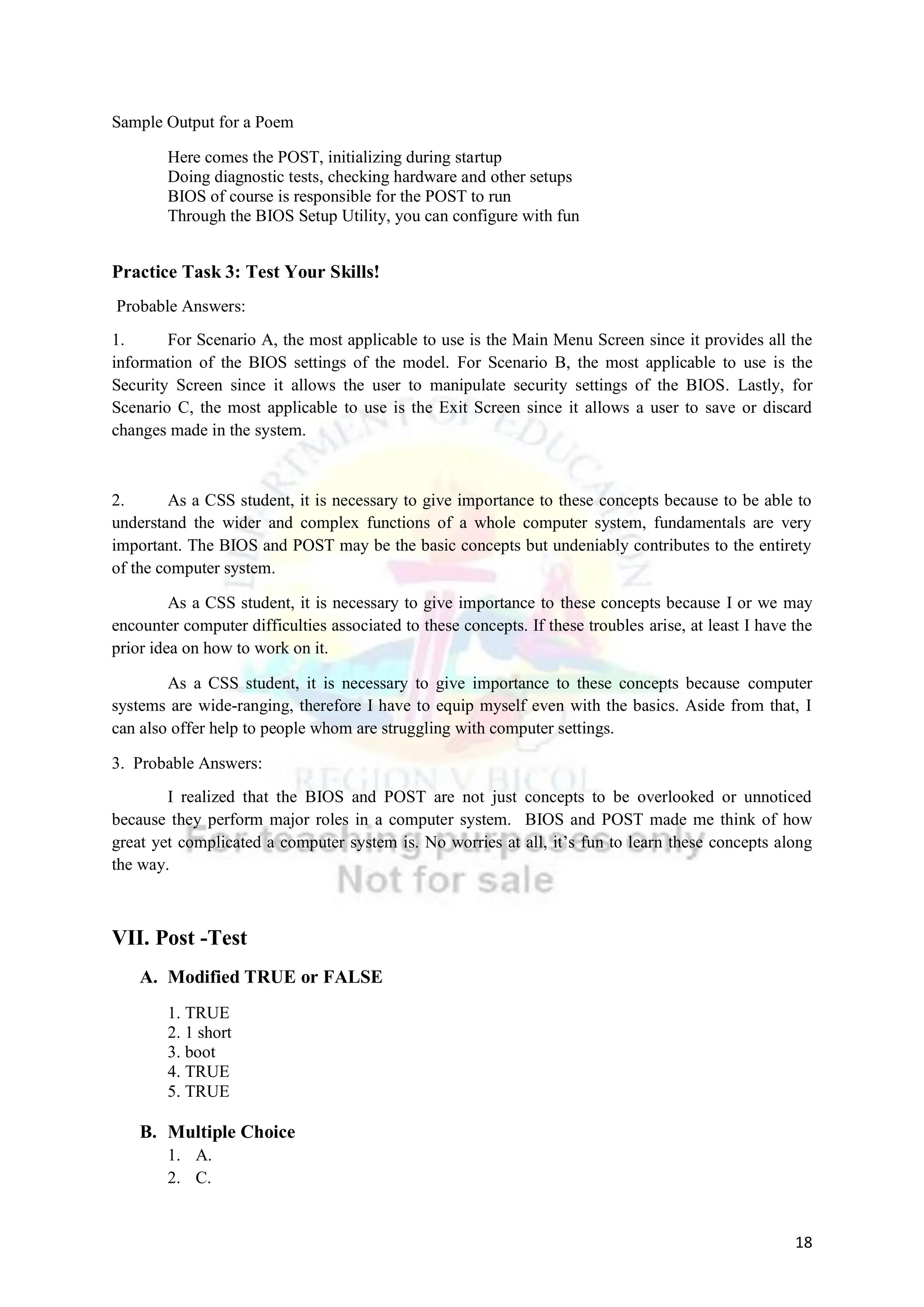 18
Sample Output for a Poem
Here comes the POST, initializing during startup
Doing diagnostic tests, checking hardware and other setups
BIOS of course is responsible for the POST to run
Through the BIOS Setup Utility, you can configure with fun
Practice Task 3: Test Your Skills!
Probable Answers:
1. For Scenario A, the most applicable to use is the Main Menu Screen since it provides all the
information of the BIOS settings of the model. For Scenario B, the most applicable to use is the
Security Screen since it allows the user to manipulate security settings of the BIOS. Lastly, for
Scenario C, the most applicable to use is the Exit Screen since it allows a user to save or discard
changes made in the system.
2. As a CSS student, it is necessary to give importance to these concepts because to be able to
understand the wider and complex functions of a whole computer system, fundamentals are very
important. The BIOS and POST may be the basic concepts but undeniably contributes to the entirety
of the computer system.
As a CSS student, it is necessary to give importance to these concepts because I or we may
encounter computer difficulties associated to these concepts. If these troubles arise, at least I have the
prior idea on how to work on it.
As a CSS student, it is necessary to give importance to these concepts because computer
systems are wide-ranging, therefore I have to equip myself even with the basics. Aside from that, I
can also offer help to people whom are struggling with computer settings.
3. Probable Answers:
I realized that the BIOS and POST are not just concepts to be overlooked or unnoticed
because they perform major roles in a computer system. BIOS and POST made me think of how
great yet complicated a computer system is. No worries at all, it’s fun to learn these concepts along
the way.
VII. Post -Test
A. Modified TRUE or FALSE
1. TRUE
2. 1 short
3. boot
4. TRUE
5. TRUE
B. Multiple Choice
1. A.
2. C.
 