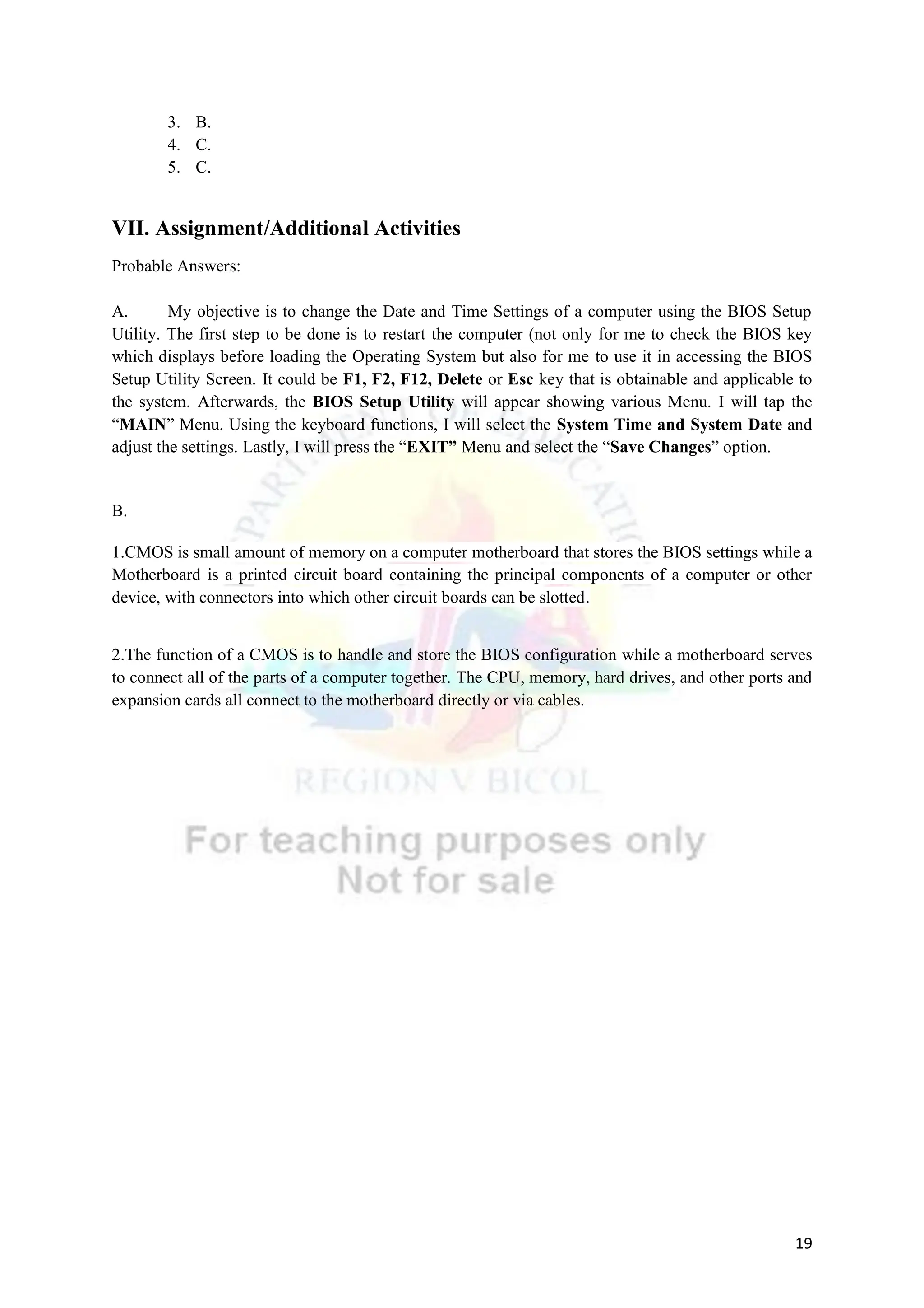 19
3. B.
4. C.
5. C.
VII. Assignment/Additional Activities
Probable Answers:
A. My objective is to change the Date and Time Settings of a computer using the BIOS Setup
Utility. The first step to be done is to restart the computer (not only for me to check the BIOS key
which displays before loading the Operating System but also for me to use it in accessing the BIOS
Setup Utility Screen. It could be F1, F2, F12, Delete or Esc key that is obtainable and applicable to
the system. Afterwards, the BIOS Setup Utility will appear showing various Menu. I will tap the
“MAIN” Menu. Using the keyboard functions, I will select the System Time and System Date and
adjust the settings. Lastly, I will press the “EXIT” Menu and select the “Save Changes” option.
B.
1.CMOS is small amount of memory on a computer motherboard that stores the BIOS settings while a
Motherboard is a printed circuit board containing the principal components of a computer or other
device, with connectors into which other circuit boards can be slotted.
2.The function of a CMOS is to handle and store the BIOS configuration while a motherboard serves
to connect all of the parts of a computer together. The CPU, memory, hard drives, and other ports and
expansion cards all connect to the motherboard directly or via cables.
 