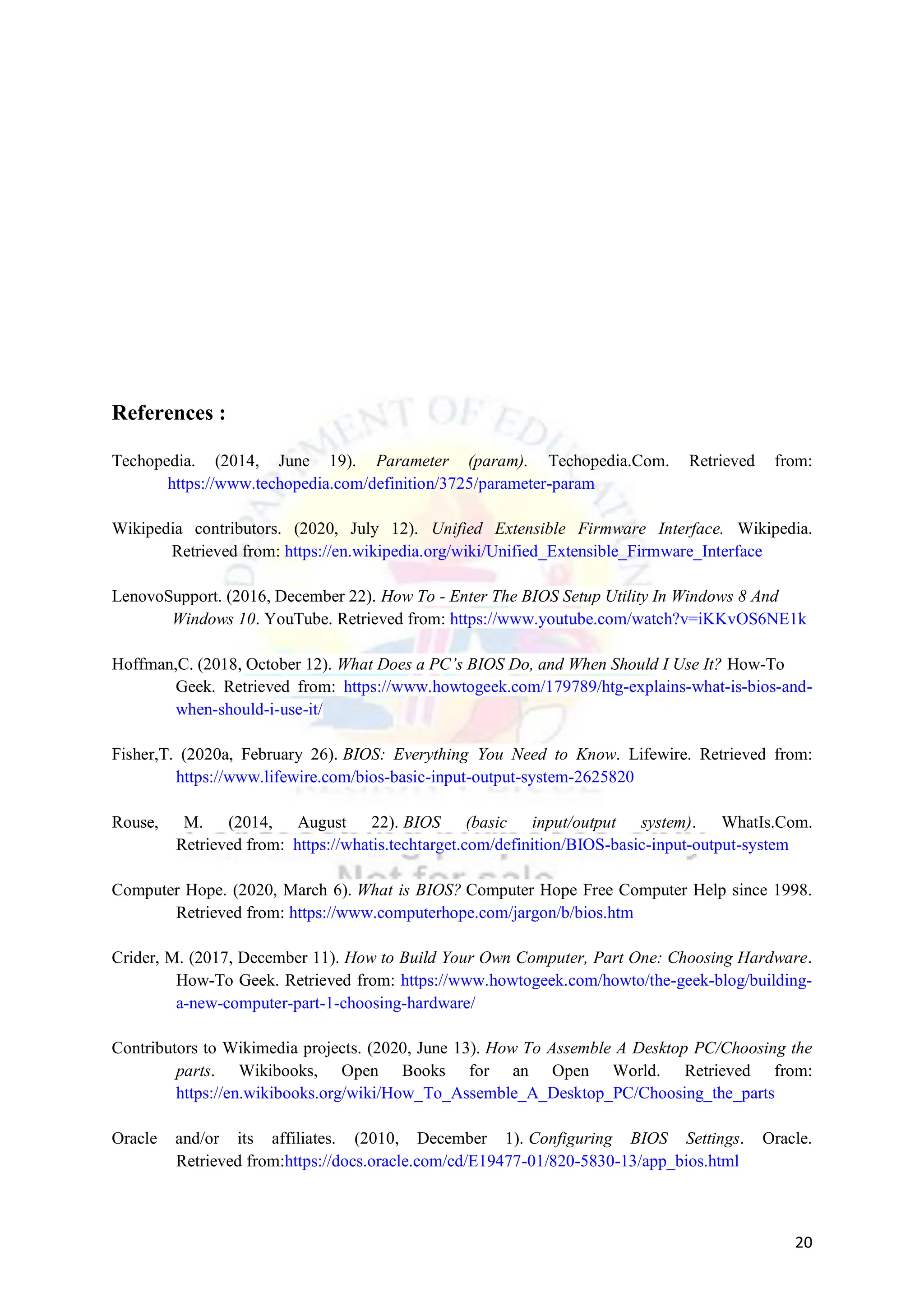20
References :
Techopedia. (2014, June 19). Parameter (param). Techopedia.Com. Retrieved from:
https://www.techopedia.com/definition/3725/parameter-param
Wikipedia contributors. (2020, July 12). Unified Extensible Firmware Interface. Wikipedia.
Retrieved from: https://en.wikipedia.org/wiki/Unified_Extensible_Firmware_Interface
LenovoSupport. (2016, December 22). How To - Enter The BIOS Setup Utility In Windows 8 And
Windows 10. YouTube. Retrieved from: https://www.youtube.com/watch?v=iKKvOS6NE1k
Hoffman,C. (2018, October 12). What Does a PC’s BIOS Do, and When Should I Use It? How-To
Geek. Retrieved from: https://www.howtogeek.com/179789/htg-explains-what-is-bios-and-
when-should-i-use-it/
Fisher,T. (2020a, February 26). BIOS: Everything You Need to Know. Lifewire. Retrieved from:
https://www.lifewire.com/bios-basic-input-output-system-2625820
Rouse, M. (2014, August 22). BIOS (basic input/output system). WhatIs.Com.
Retrieved from: https://whatis.techtarget.com/definition/BIOS-basic-input-output-system
Computer Hope. (2020, March 6). What is BIOS? Computer Hope Free Computer Help since 1998.
Retrieved from: https://www.computerhope.com/jargon/b/bios.htm
Crider, M. (2017, December 11). How to Build Your Own Computer, Part One: Choosing Hardware.
How-To Geek. Retrieved from: https://www.howtogeek.com/howto/the-geek-blog/building-
a-new-computer-part-1-choosing-hardware/
Contributors to Wikimedia projects. (2020, June 13). How To Assemble A Desktop PC/Choosing the
parts. Wikibooks, Open Books for an Open World. Retrieved from:
https://en.wikibooks.org/wiki/How_To_Assemble_A_Desktop_PC/Choosing_the_parts
Oracle and/or its affiliates. (2010, December 1). Configuring BIOS Settings. Oracle.
Retrieved from:https://docs.oracle.com/cd/E19477-01/820-5830-13/app_bios.html
 