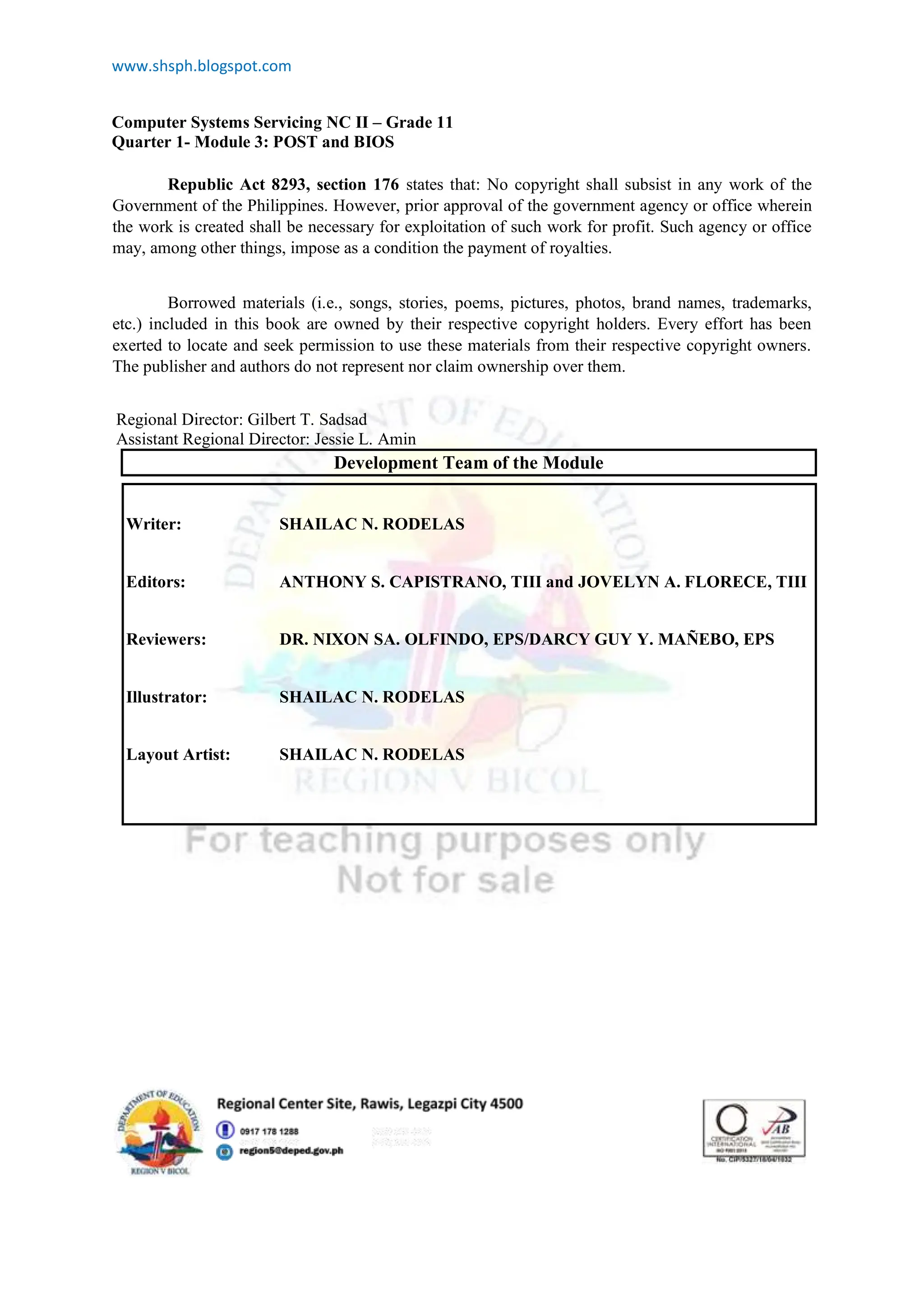 www.shsph.blogspot.com
Computer Systems Servicing NC II – Grade 11
Quarter 1- Module 3: POST and BIOS
Republic Act 8293, section 176 states that: No copyright shall subsist in any work of the
Government of the Philippines. However, prior approval of the government agency or office wherein
the work is created shall be necessary for exploitation of such work for profit. Such agency or office
may, among other things, impose as a condition the payment of royalties.
Borrowed materials (i.e., songs, stories, poems, pictures, photos, brand names, trademarks,
etc.) included in this book are owned by their respective copyright holders. Every effort has been
exerted to locate and seek permission to use these materials from their respective copyright owners.
The publisher and authors do not represent nor claim ownership over them.
Regional Director: Gilbert T. Sadsad
Assistant Regional Director: Jessie L. Amin
Development Team of the Module
Writer: SHAILAC N. RODELAS
Editors: ANTHONY S. CAPISTRANO, TIII and JOVELYN A. FLORECE, TIII
Reviewers: DR. NIXON SA. OLFINDO, EPS/DARCY GUY Y. MAÑEBO, EPS
Illustrator: SHAILAC N. RODELAS
Layout Artist: SHAILAC N. RODELAS
 