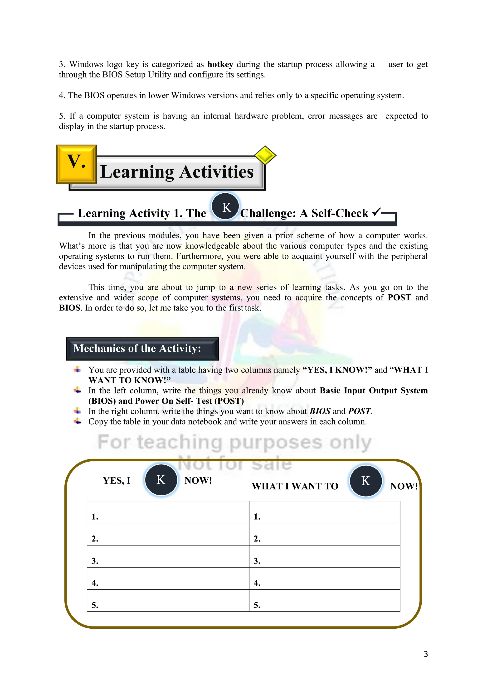 3
3. Windows logo key is categorized as hotkey during the startup process allowing a user to get
through the BIOS Setup Utility and configure its settings.
4. The BIOS operates in lower Windows versions and relies only to a specific operating system.
5. If a computer system is having an internal hardware problem, error messages are expected to
display in the startup process.
Learning Activity 1. The Challenge: A Self-Check 
In the previous modules, you have been given a prior scheme of how a computer works.
What’s more is that you are now knowledgeable about the various computer types and the existing
operating systems to run them. Furthermore, you were able to acquaint yourself with the peripheral
devices used for manipulating the computer system.
This time, you are about to jump to a new series of learning tasks. As you go on to the
extensive and wider scope of computer systems, you need to acquire the concepts of POST and
BIOS. In order to do so, let me take you to the first task.
You are provided with a table having two columns namely “YES, I KNOW!” and “WHAT I
WANT TO KNOW!”
In the left column, write the things you already know about Basic Input Output System
(BIOS) and Power On Self- Test (POST)
In the right column, write the things you want to know about BIOS and POST.
Copy the table in your data notebook and write your answers in each column.
1. 1.
2. 2.
3. 3.
4. 4.
5. 5.
Learning Activities
V.
YES, I NOW!
WHAT I WANT TO NOW!
Mechanics of the Activity:
K
K K
 
