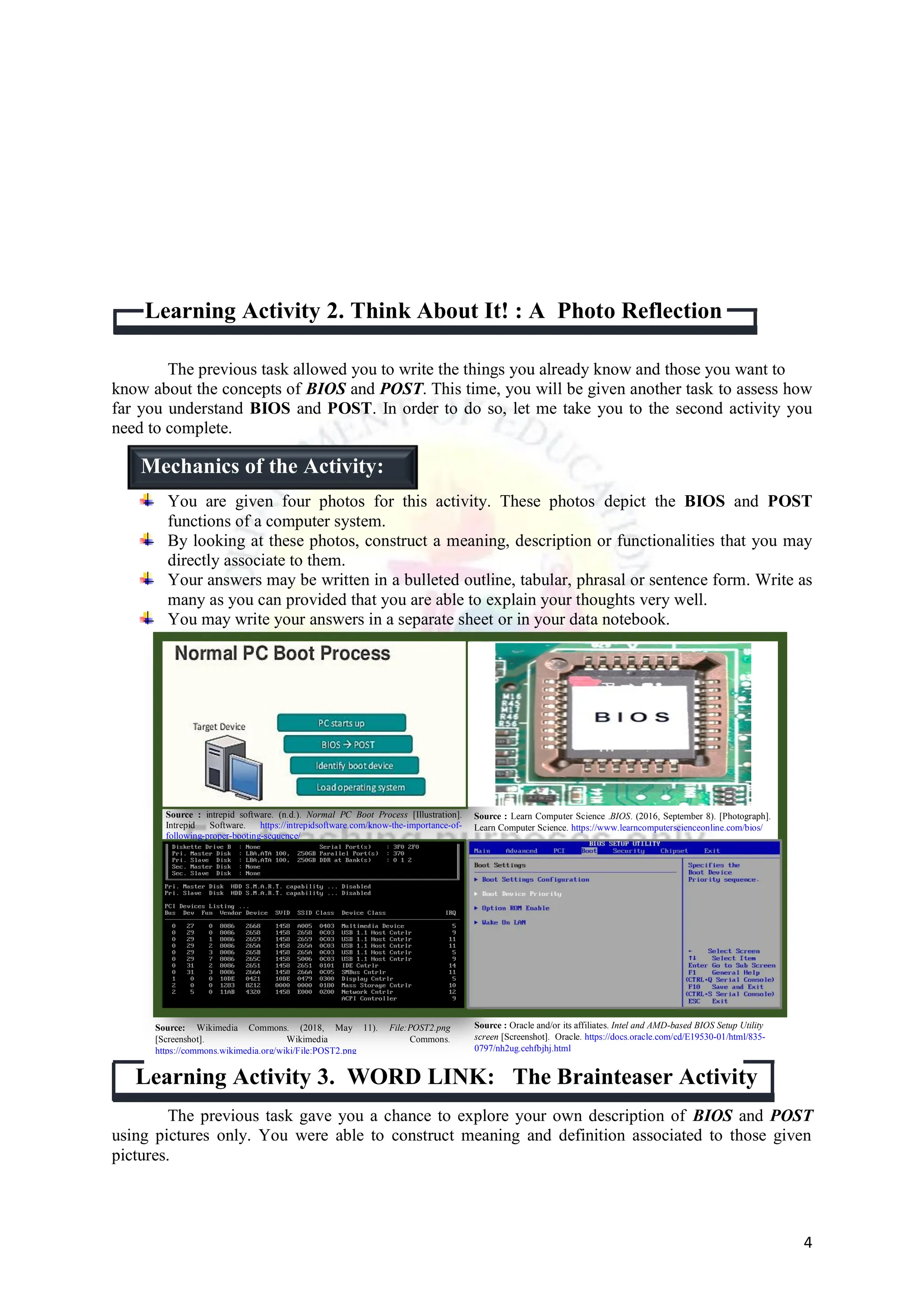 4
The previous task allowed you to write the things you already know and those you want to
know about the concepts of BIOS and POST. This time, you will be given another task to assess how
far you understand BIOS and POST. In order to do so, let me take you to the second activity you
need to complete.
You are given four photos for this activity. These photos depict the BIOS and POST
functions of a computer system.
By looking at these photos, construct a meaning, description or functionalities that you may
directly associate to them.
Your answers may be written in a bulleted outline, tabular, phrasal or sentence form. Write as
many as you can provided that you are able to explain your thoughts very well.
You may write your answers in a separate sheet or in your data notebook.
Learning Activity 3. WORD LINK: The Brainteaser Activity
The previous task gave you a chance to explore your own description of BIOS and POST
using pictures only. You were able to construct meaning and definition associated to those given
pictures.
Learning Activity 2. Think About It! : A Photo Reflection
Mechanics of the Activity:
Source: Wikimedia Commons. (2018, May 11). File:POST2.png
[Screenshot]. Wikimedia Commons.
https://commons.wikimedia.org/wiki/File:POST2.png
Source : Oracle and/or its affiliates. Intel and AMD-based BIOS Setup Utility
screen [Screenshot]. Oracle. https://docs.oracle.com/cd/E19530-01/html/835-
0797/nh2ug.cehfbjhj.html
Source : intrepid software. (n.d.). Normal PC Boot Process [Illustration].
Intrepid Software. https://intrepidsoftware.com/know-the-importance-of-
following-proper-booting-sequence/
Source : Learn Computer Science .BIOS. (2016, September 8). [Photograph].
Learn Computer Science. https://www.learncomputerscienceonline.com/bios/
 